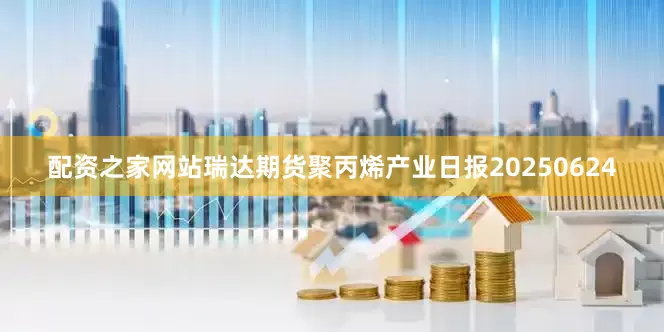 配资之家网站瑞达期货聚丙烯产业日报20250624