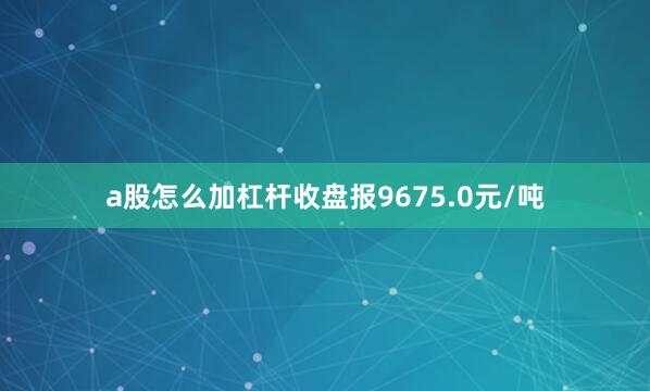 a股怎么加杠杆收盘报9675.0元/吨