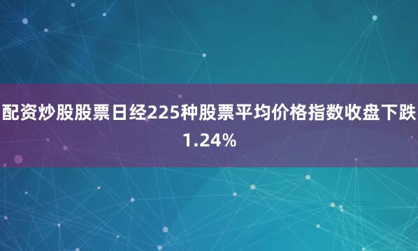 配资炒股股票日经225种股票平均价格指数收盘下跌1.24%