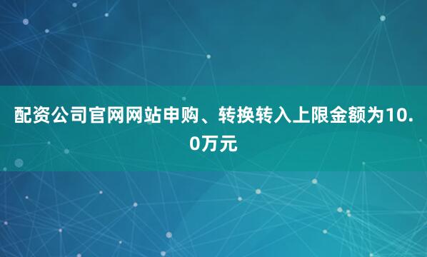 配资公司官网网站申购、转换转入上限金额为10.0万元
