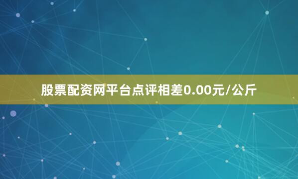 股票配资网平台点评相差0.00元/公斤