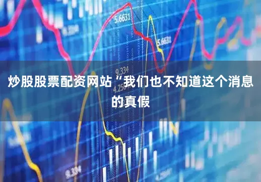 炒股股票配资网站“我们也不知道这个消息的真假