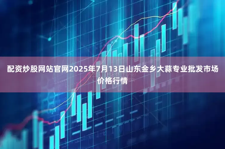 配资炒股网站官网2025年7月13日山东金乡大蒜专业批发市场价格行情