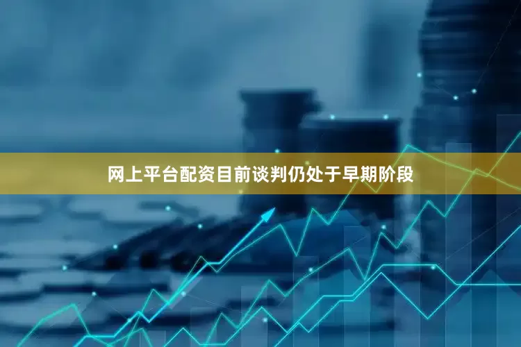 网上平台配资目前谈判仍处于早期阶段