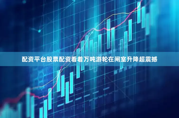 配资平台股票配资看着万吨游轮在闸室升降超震撼