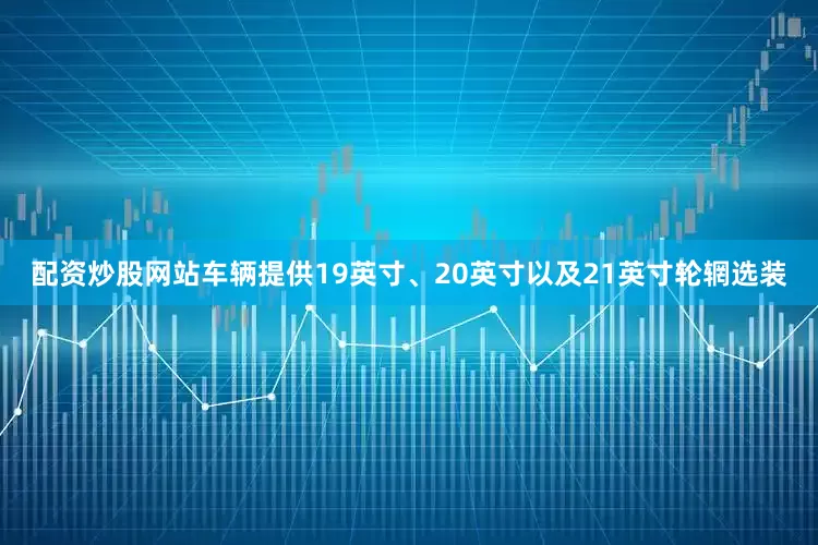 配资炒股网站车辆提供19英寸、20英寸以及21英寸轮辋选装