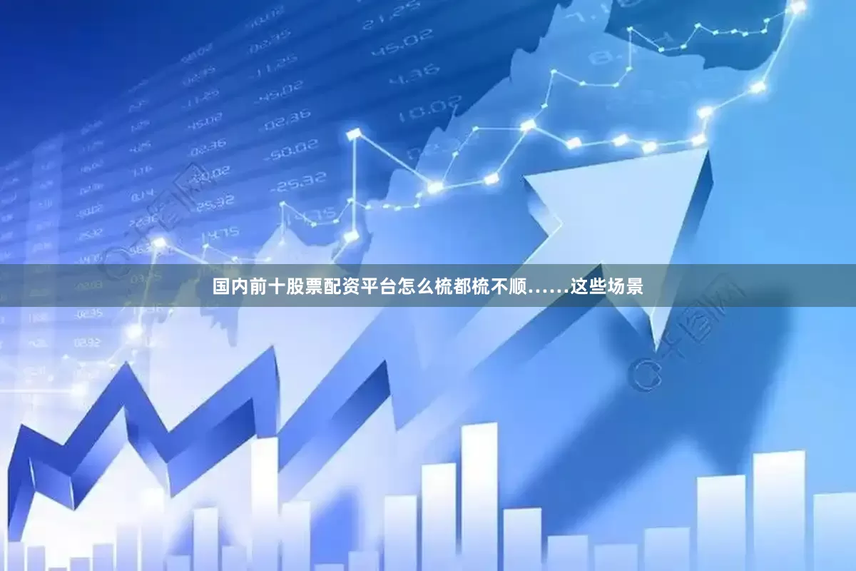 国内前十股票配资平台怎么梳都梳不顺……这些场景