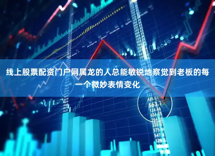 线上股票配资门户网属龙的人总能敏锐地察觉到老板的每一个微妙表情变化