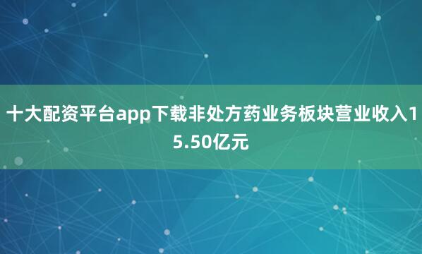 十大配资平台app下载非处方药业务板块营业收入15.50亿元
